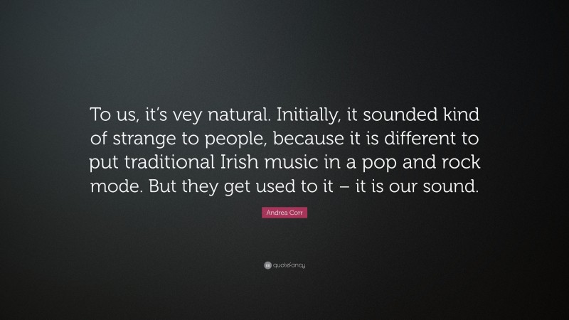 Andrea Corr Quote: “To us, it’s vey natural. Initially, it sounded kind of strange to people, because it is different to put traditional Irish music in a pop and rock mode. But they get used to it – it is our sound.”