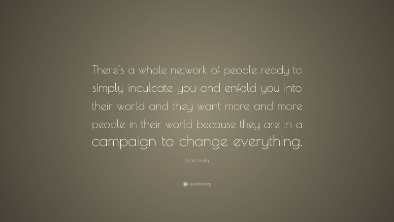 Scott Lively Quote: “There’s a whole network of people ready to simply inculcate you and enfold you into their world and they want more and more people in their world because they are in a campaign to change everything.”