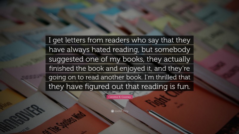 Caroline B. Cooney Quote: “I get letters from readers who say that they have always hated reading, but somebody suggested one of my books, they actually finished the book and enjoyed it, and they’re going on to read another book. I’m thrilled that they have figured out that reading is fun.”