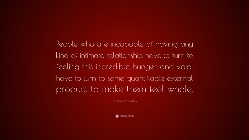 Jennifer Connelly Quote: “People who are incapable of having any kind of intimate relationship have to turn to feeling this incredible hunger and void, have to turn to some quantifiable external product to make them feel whole.”