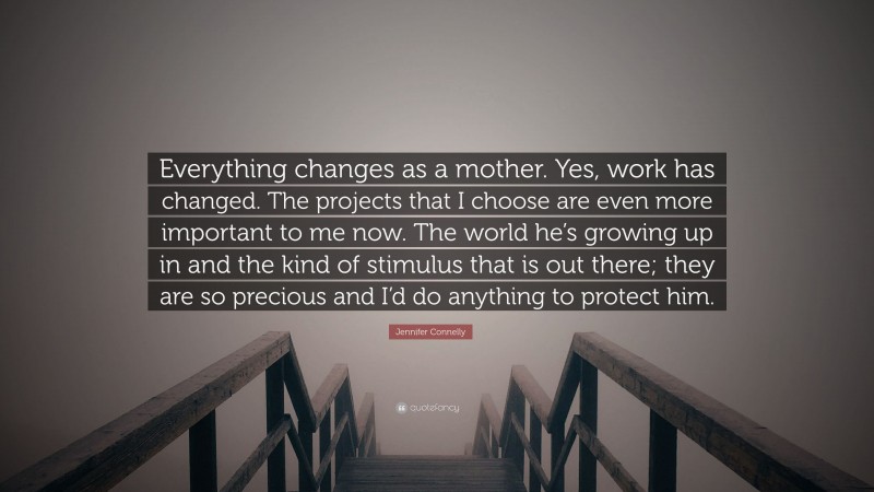Jennifer Connelly Quote: “Everything changes as a mother. Yes, work has changed. The projects that I choose are even more important to me now. The world he’s growing up in and the kind of stimulus that is out there; they are so precious and I’d do anything to protect him.”