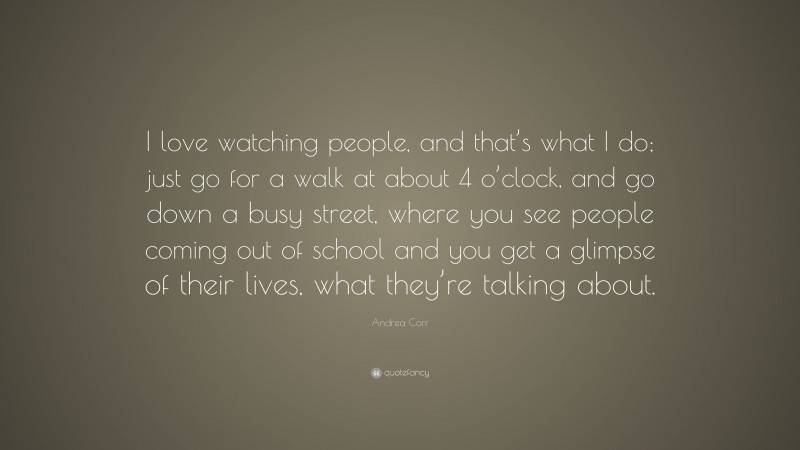 Andrea Corr Quote: “I love watching people, and that’s what I do; just go for a walk at about 4 o’clock, and go down a busy street, where you see people coming out of school and you get a glimpse of their lives, what they’re talking about.”