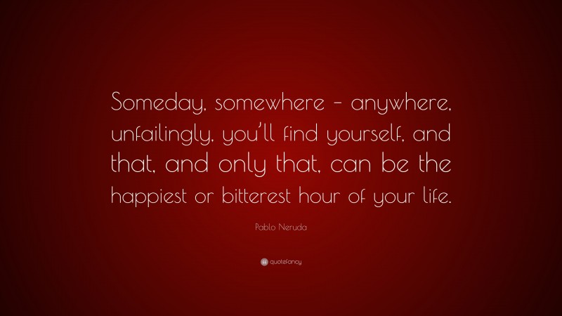 Pablo Neruda Quote: “Someday, somewhere – anywhere, unfailingly, you’ll find yourself, and that, and only that, can be the happiest or bitterest hour of your life.”