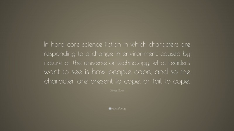 James Gunn Quote: “In hard-core science fiction in which characters are responding to a change in environment, caused by nature or the universe or technology, what readers want to see is how people cope, and so the character are present to cope, or fail to cope.”