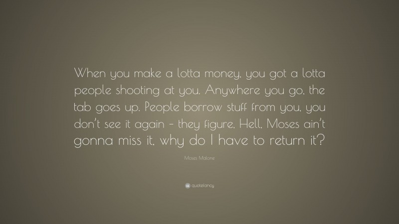Moses Malone Quote: “When you make a lotta money, you got a lotta people shooting at you. Anywhere you go, the tab goes up. People borrow stuff from you, you don’t see it again – they figure, Hell, Moses ain’t gonna miss it, why do I have to return it?”