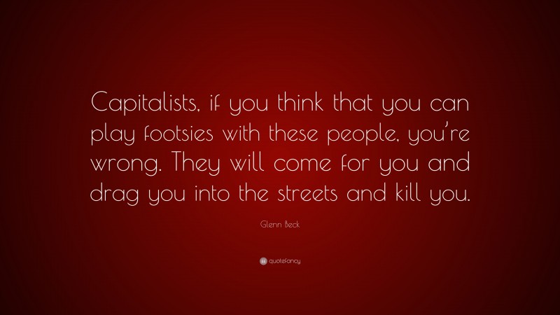 Glenn Beck Quote: “Capitalists, if you think that you can play footsies with these people, you’re wrong. They will come for you and drag you into the streets and kill you.”