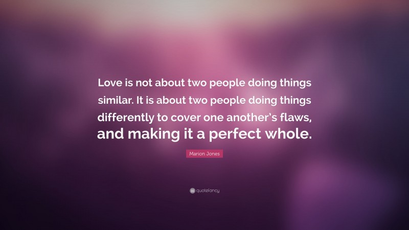 Marion Jones Quote: “Love is not about two people doing things similar. It is about two people doing things differently to cover one another’s flaws, and making it a perfect whole.”