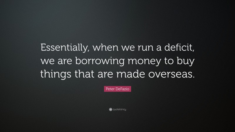 Peter DeFazio Quote: “Essentially, when we run a deficit, we are borrowing money to buy things that are made overseas.”