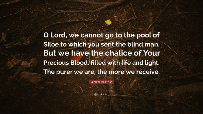 Ephrem the Syrian Quote: “O Lord, we cannot go to the pool of Siloe to which you sent the blind man. But we have the chalice of Your Precious Blood, filled with life and light. The purer we are, the more we receive.”