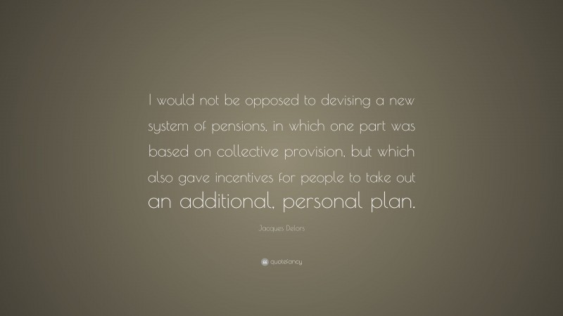 Jacques Delors Quote: “I would not be opposed to devising a new system of pensions, in which one part was based on collective provision, but which also gave incentives for people to take out an additional, personal plan.”