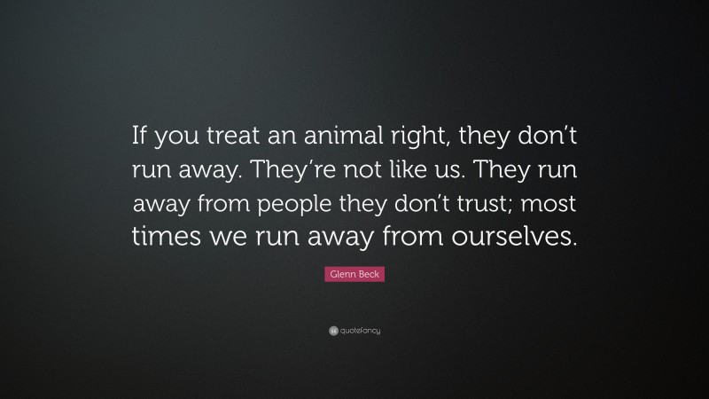 Glenn Beck Quote: “If you treat an animal right, they don’t run away. They’re not like us. They run away from people they don’t trust; most times we run away from ourselves.”