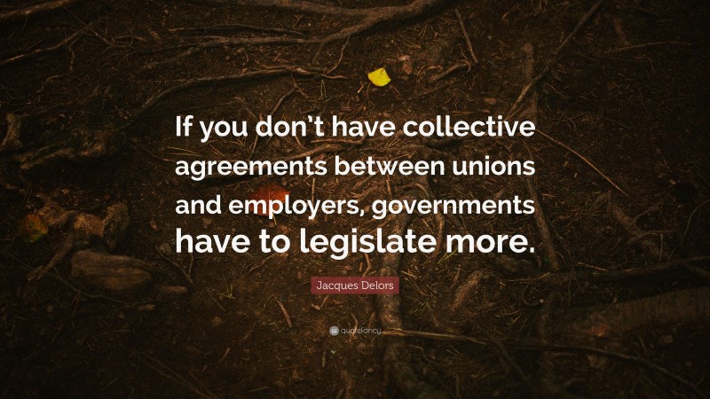 Jacques Delors Quote: “If you don’t have collective agreements between unions and employers, governments have to legislate more.”