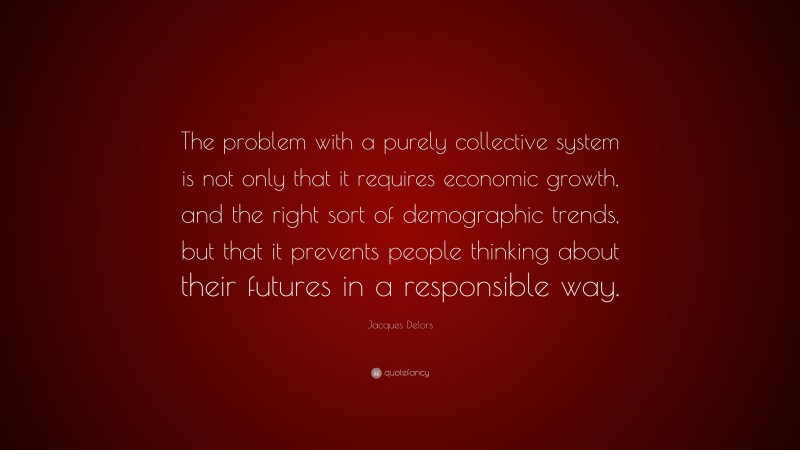 Jacques Delors Quote: “The problem with a purely collective system is not only that it requires economic growth, and the right sort of demographic trends, but that it prevents people thinking about their futures in a responsible way.”