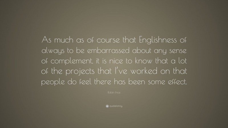 Robin Ince Quote: “As much as of course that Englishness of always to be embarrassed about any sense of complement, it is nice to know that a lot of the projects that I’ve worked on that people do feel there has been some effect.”