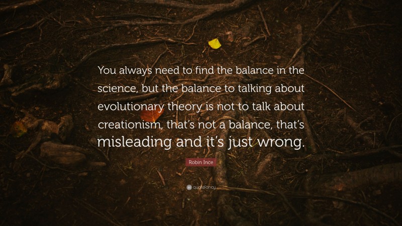 Robin Ince Quote: “You always need to find the balance in the science, but the balance to talking about evolutionary theory is not to talk about creationism, that’s not a balance, that’s misleading and it’s just wrong.”