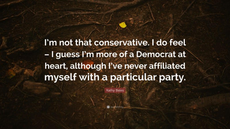 Kathy Bates Quote: “I’m not that conservative. I do feel – I guess I’m more of a Democrat at heart, although I’ve never affiliated myself with a particular party.”