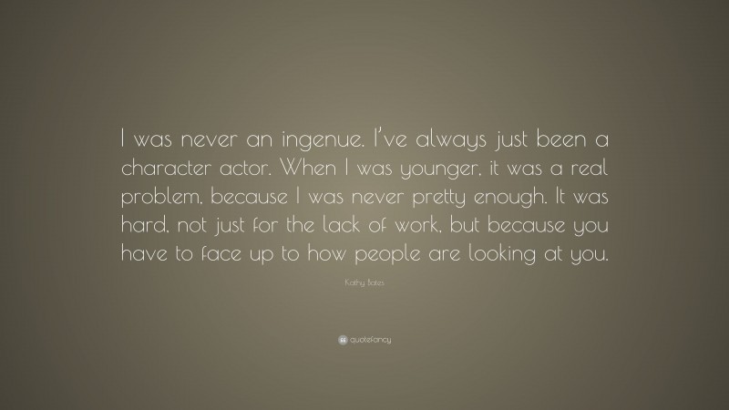 Kathy Bates Quote: “I was never an ingenue. I’ve always just been a character actor. When I was younger, it was a real problem, because I was never pretty enough. It was hard, not just for the lack of work, but because you have to face up to how people are looking at you.”