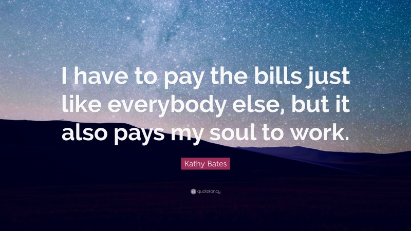 Kathy Bates Quote: “I have to pay the bills just like everybody else, but it also pays my soul to work.”