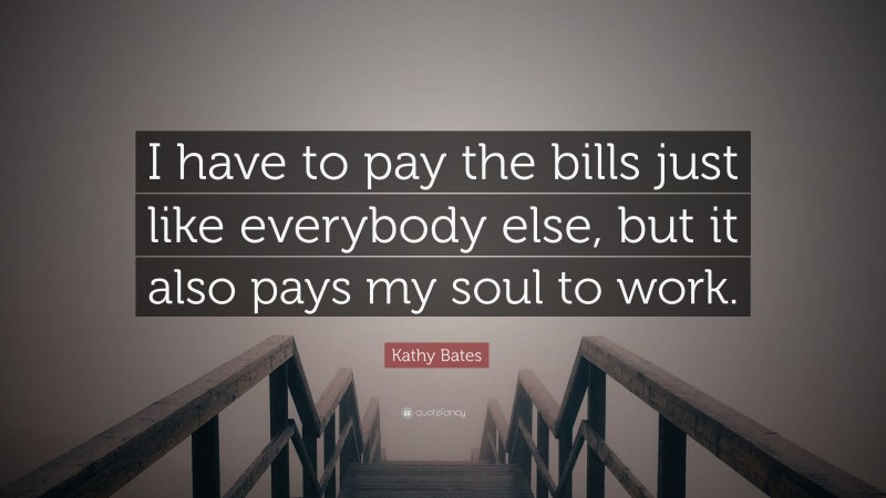 Kathy Bates Quote: “I have to pay the bills just like everybody else, but it also pays my soul to work.”