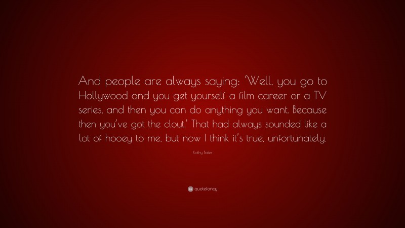 Kathy Bates Quote: “And people are always saying: ‘Well, you go to Hollywood and you get yourself a film career or a TV series, and then you can do anything you want. Because then you’ve got the clout.’ That had always sounded like a lot of hooey to me, but now I think it’s true, unfortunately.”