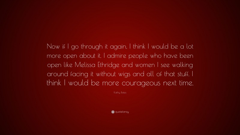 Kathy Bates Quote: “Now if I go through it again, I think I would be a lot more open about it. I admire people who have been open like Melissa Ethridge and women I see walking around facing it without wigs and all of that stuff. I think I would be more courageous next time.”