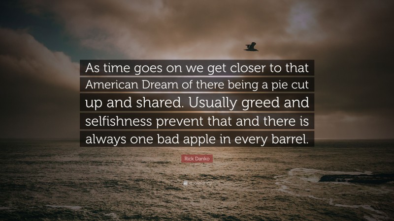 Rick Danko Quote: “As time goes on we get closer to that American Dream of there being a pie cut up and shared. Usually greed and selfishness prevent that and there is always one bad apple in every barrel.”