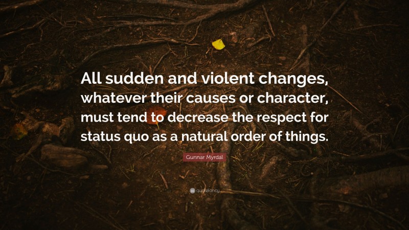 Gunnar Myrdal Quote: “All sudden and violent changes, whatever their causes or character, must tend to decrease the respect for status quo as a natural order of things.”