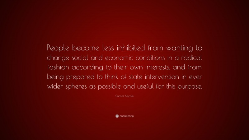 Gunnar Myrdal Quote: “People become less inhibited from wanting to change social and economic conditions in a radical fashion according to their own interests, and from being prepared to think of state intervention in ever wider spheres as possible and useful for this purpose.”