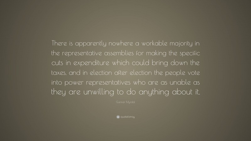 Gunnar Myrdal Quote: “There is apparently nowhere a workable majority in the representative assemblies for making the specific cuts in expenditure which could bring down the taxes, and in election after election the people vote into power representatives who are as unable as they are unwilling to do anything about it.”