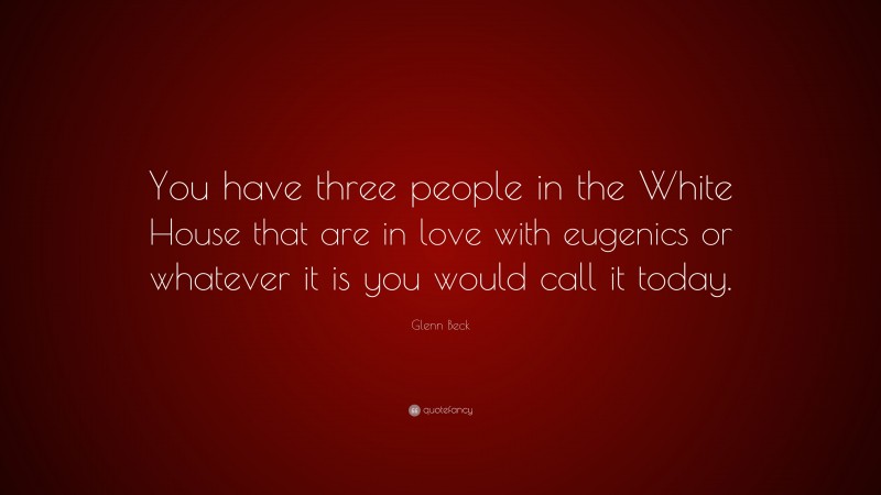 Glenn Beck Quote: “You have three people in the White House that are in love with eugenics or whatever it is you would call it today.”