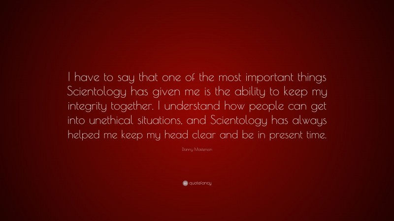 Danny Masterson Quote: “I have to say that one of the most important things Scientology has given me is the ability to keep my integrity together. I understand how people can get into unethical situations, and Scientology has always helped me keep my head clear and be in present time.”