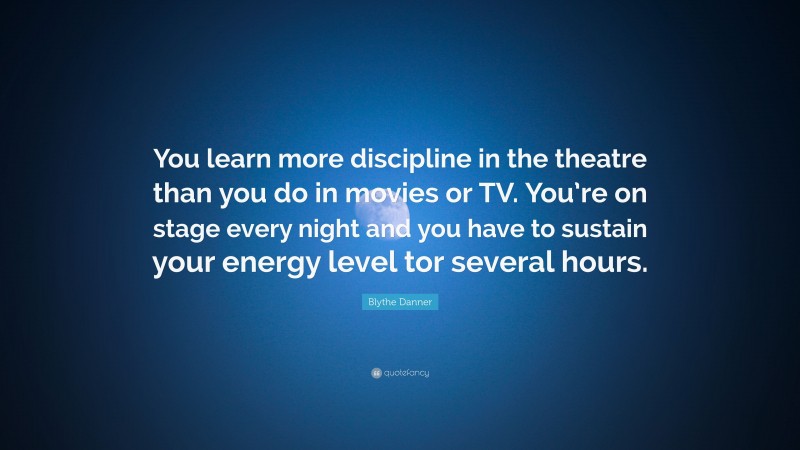 Blythe Danner Quote: “You learn more discipline in the theatre than you do in movies or TV. You’re on stage every night and you have to sustain your energy level tor several hours.”