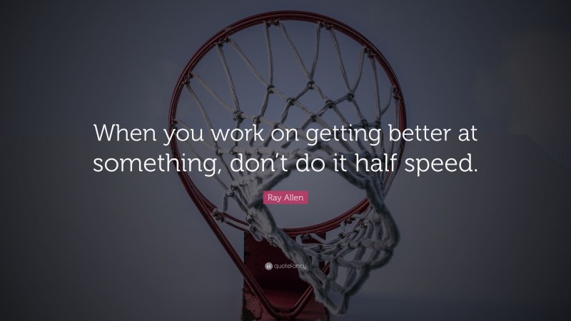 Ray Allen Quote: “When you work on getting better at something, don’t do it half speed.”