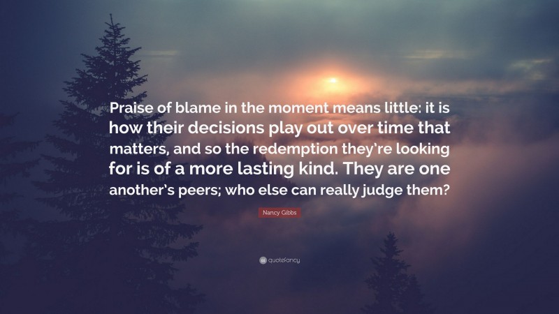 Nancy Gibbs Quote: “Praise of blame in the moment means little: it is how their decisions play out over time that matters, and so the redemption they’re looking for is of a more lasting kind. They are one another’s peers; who else can really judge them?”