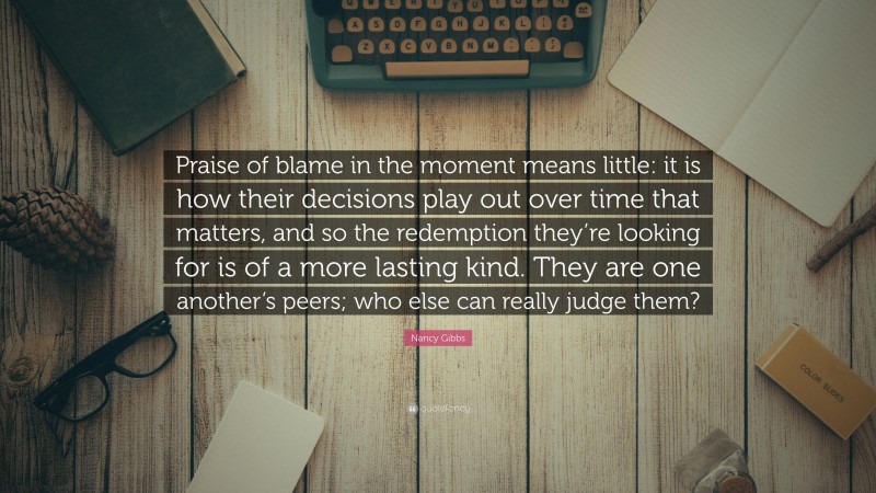 Nancy Gibbs Quote: “Praise of blame in the moment means little: it is how their decisions play out over time that matters, and so the redemption they’re looking for is of a more lasting kind. They are one another’s peers; who else can really judge them?”