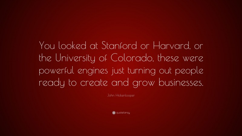 John Hickenlooper Quote: “You looked at Stanford or Harvard, or the University of Colorado, these were powerful engines just turning out people ready to create and grow businesses.”