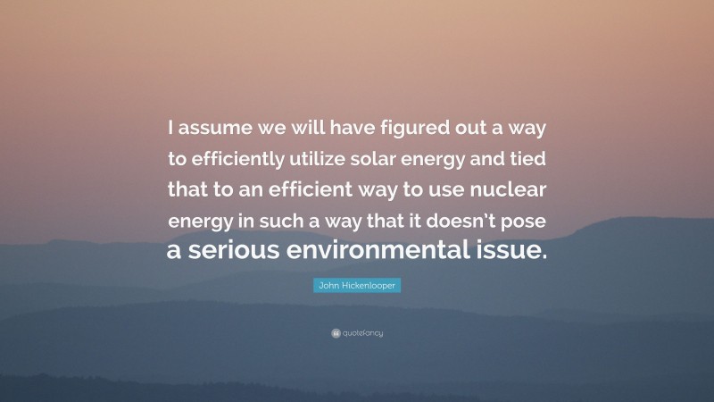 John Hickenlooper Quote: “I assume we will have figured out a way to efficiently utilize solar energy and tied that to an efficient way to use nuclear energy in such a way that it doesn’t pose a serious environmental issue.”