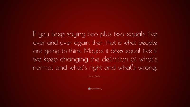 Kevin Sorbo Quote: “If you keep saying two plus two equals five over and over again, then that is what people are going to think. Maybe it does equal five if we keep changing the definition of what’s normal and what’s right and what’s wrong.”