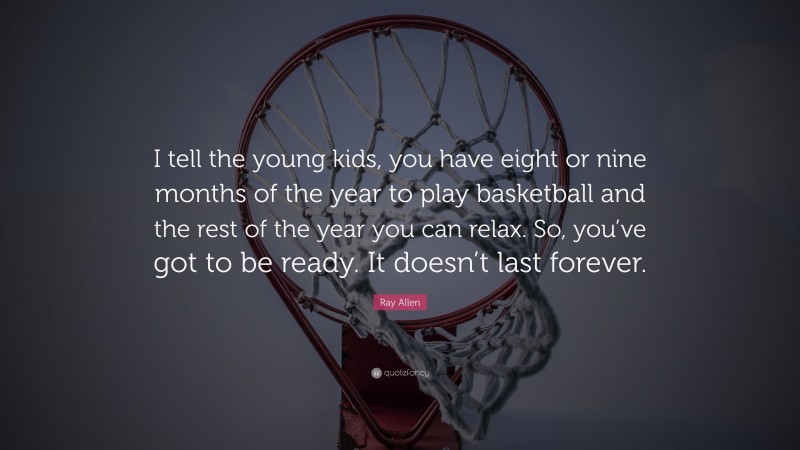 Ray Allen Quote: “I tell the young kids, you have eight or nine months of the year to play basketball and the rest of the year you can relax. So, you’ve got to be ready. It doesn’t last forever.”