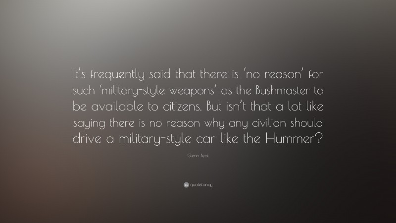 Glenn Beck Quote: “It’s frequently said that there is ‘no reason’ for such ‘military-style weapons’ as the Bushmaster to be available to citizens. But isn’t that a lot like saying there is no reason why any civilian should drive a military-style car like the Hummer?”