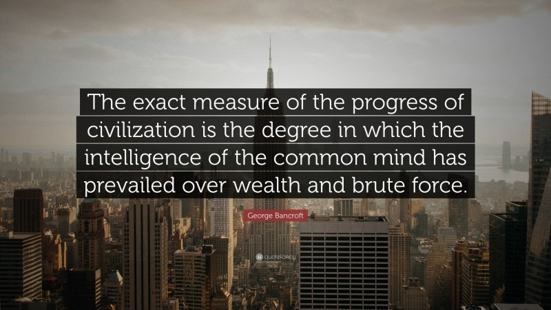 George Bancroft Quote: “The exact measure of the progress of civilization is the degree in which the intelligence of the common mind has prevailed over wealth and brute force.”