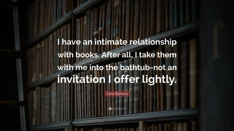 Gina Barreca Quote: “I have an intimate relationship with books. After all, I take them with me into the bathtub-not an invitation I offer lightly.”