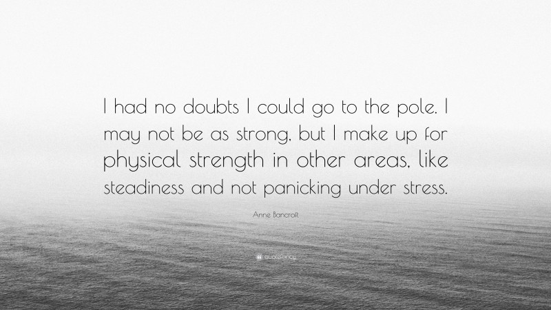 Anne Bancroft Quote: “I had no doubts I could go to the pole. I may not be as strong, but I make up for physical strength in other areas, like steadiness and not panicking under stress.”