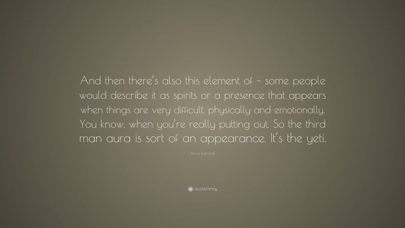 Anne Bancroft Quote: “And then there’s also this element of – some people would describe it as spirits or a presence that appears when things are very difficult, physically and emotionally. You know, when you’re really putting out. So the third man aura is sort of an appearance. It’s the yeti.”