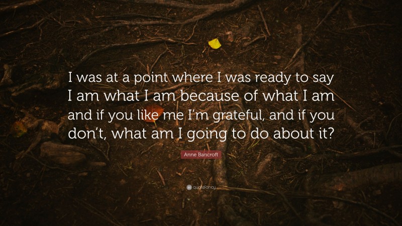 Anne Bancroft Quote: “I was at a point where I was ready to say I am what I am because of what I am and if you like me I’m grateful, and if you don’t, what am I going to do about it?”