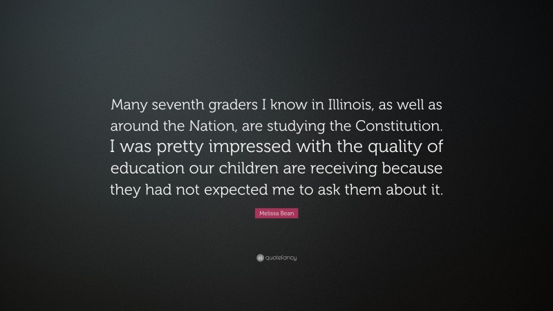 Melissa Bean Quote: “Many seventh graders I know in Illinois, as well as around the Nation, are studying the Constitution. I was pretty impressed with the quality of education our children are receiving because they had not expected me to ask them about it.”