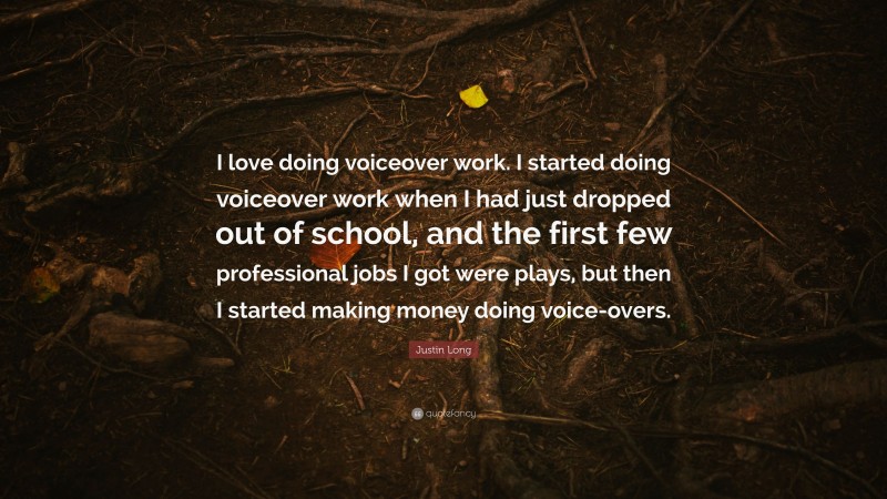 Justin Long Quote: “I love doing voiceover work. I started doing voiceover work when I had just dropped out of school, and the first few professional jobs I got were plays, but then I started making money doing voice-overs.”