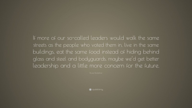 Bruce Boxleitner Quote: “If more of our so-called leaders would walk the same streets as the people who voted them in, live in the same buildings, eat the same food instead of hiding behind glass and steel and bodyguards, maybe we’d get better leadership and a little more concern for the future.”
