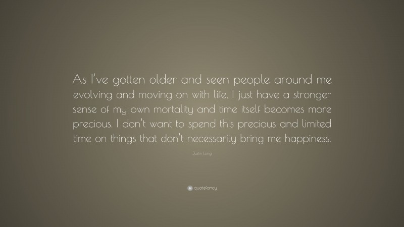 Justin Long Quote: “As I’ve gotten older and seen people around me evolving and moving on with life, I just have a stronger sense of my own mortality and time itself becomes more precious. I don’t want to spend this precious and limited time on things that don’t necessarily bring me happiness.”