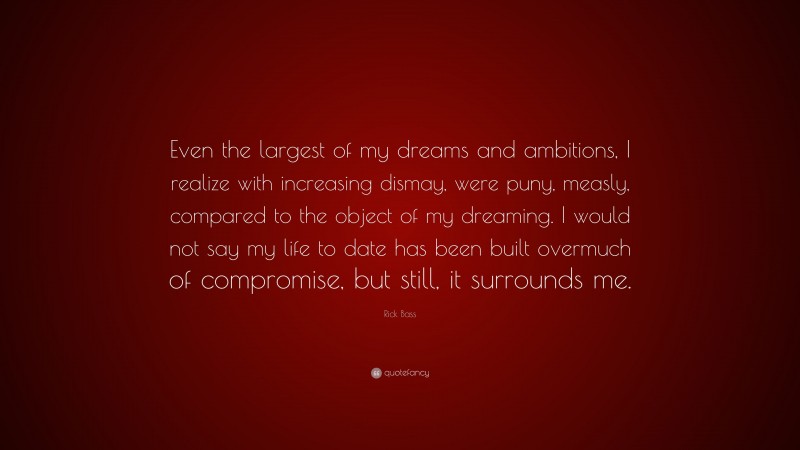 Rick Bass Quote: “Even the largest of my dreams and ambitions, I realize with increasing dismay, were puny, measly, compared to the object of my dreaming. I would not say my life to date has been built overmuch of compromise, but still, it surrounds me.”